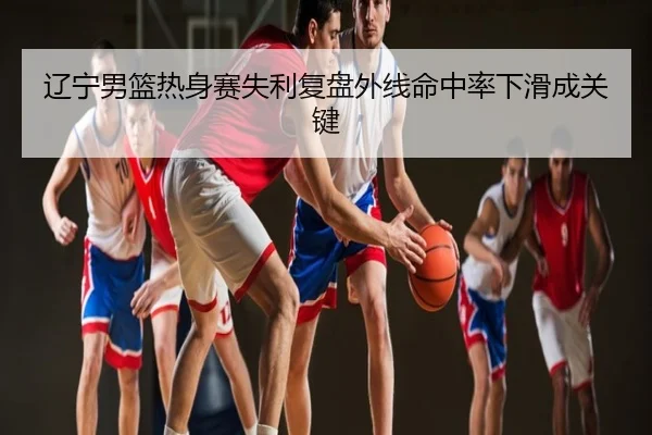 辽宁男篮热身赛失利复盘外线命中率下滑成关键