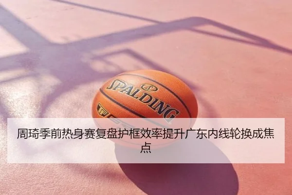 周琦季前热身赛复盘护框效率提升广东内线轮换成焦点
