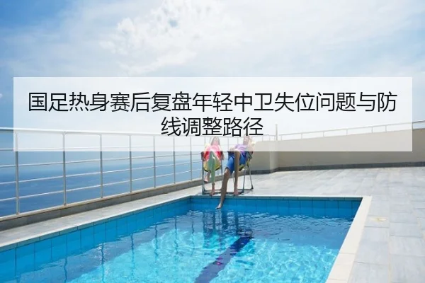 国足热身赛后复盘年轻中卫失位问题与防线调整路径