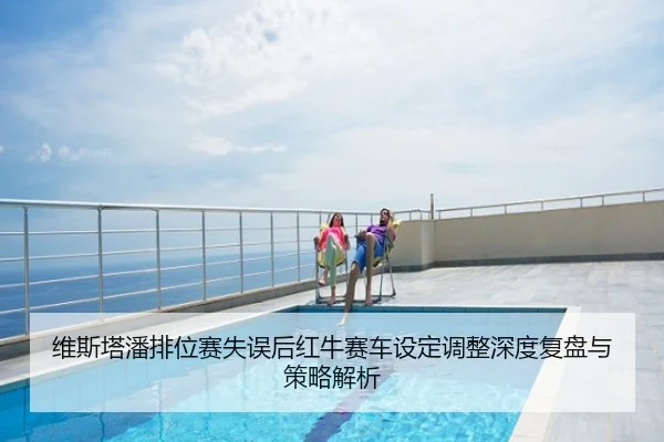 维斯塔潘排位赛失误后红牛赛车设定调整深度复盘与策略解析